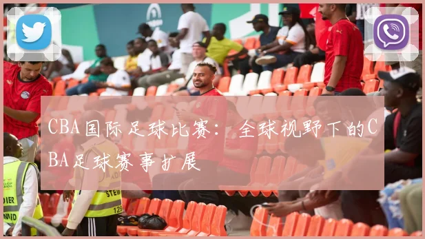 CBA国际足球比赛：全球视野下的CBA足球赛事扩展