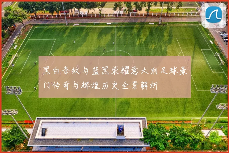 黑白条纹与蓝黑荣耀意大利足球豪门传奇与辉煌历史全景解析