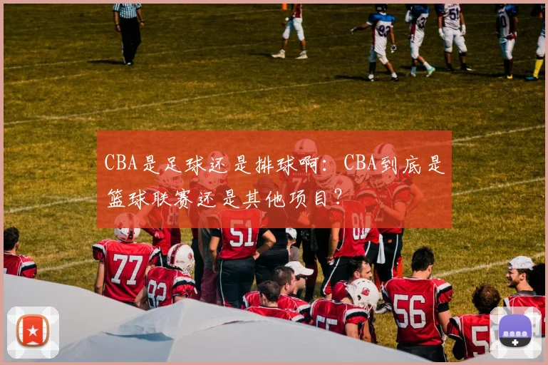 CBA是足球还是排球啊:CBA到底是篮球联赛还是其他项目?
